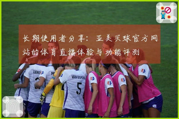长期使用者分享：亚美买球官方网站的体育直播体验与功能评测