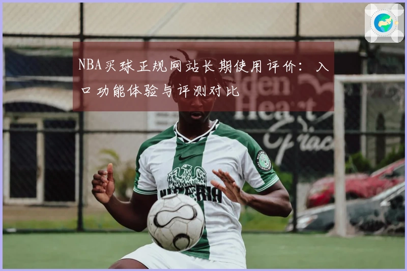 NBA买球正规网站长期使用评价：入口功能体验与评测对比