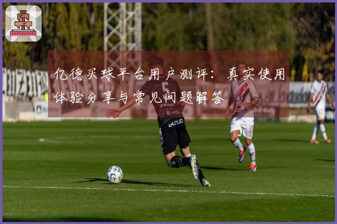 亿德买球平台用户测评：真实使用体验分享与常见问题解答