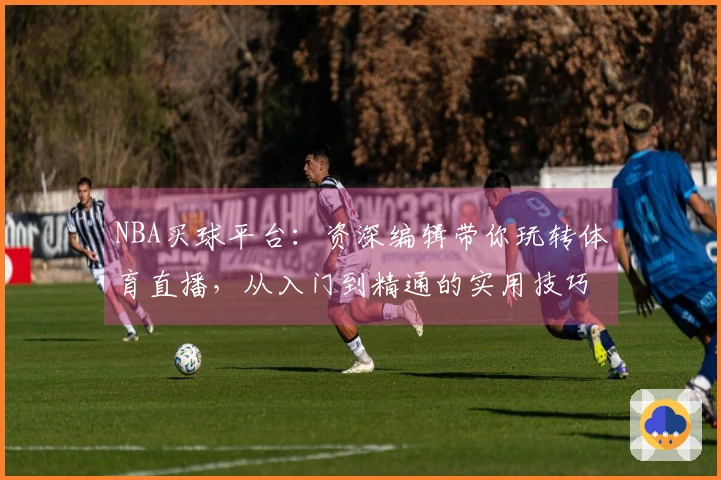 NBA买球平台：资深编辑带你玩转体育直播，从入门到精通的实用技巧全攻略