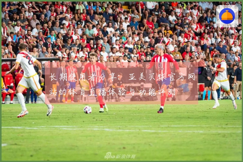 长期使用者分享：亚美买球官方网站的体育直播体验与功能评测