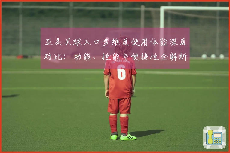 亚美买球入口多维度使用体验深度对比：功能、性能与便捷性全解析