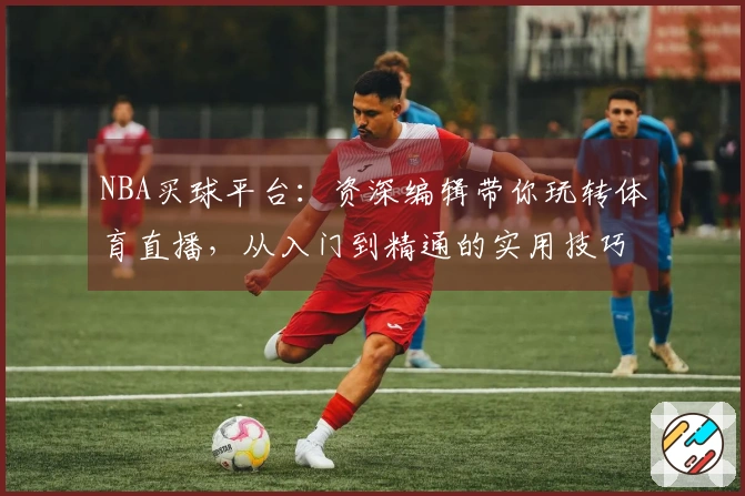 NBA买球平台：资深编辑带你玩转体育直播，从入门到精通的实用技巧全攻略
