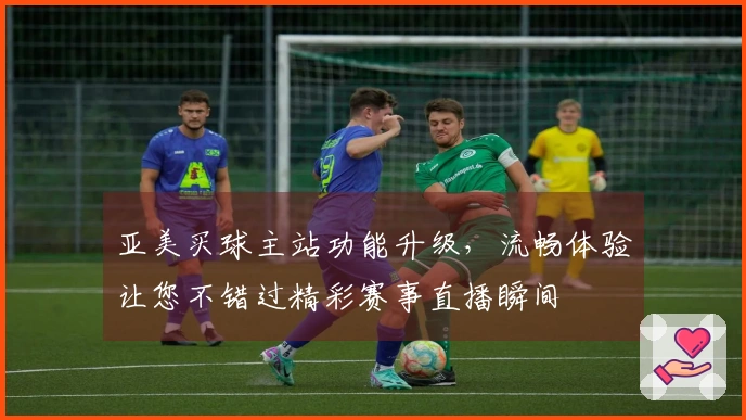 亚美买球主站功能升级，流畅体验让您不错过精彩赛事直播瞬间