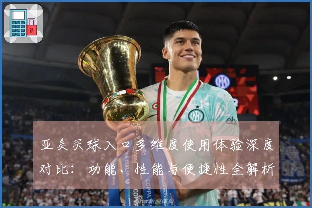 亚美买球入口多维度使用体验深度对比：功能、性能与便捷性全解析
